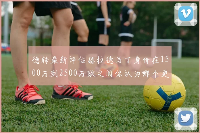 德转最新评估赫拉德马丁身价在1500万到2500万欧之间你认为哪个更合理