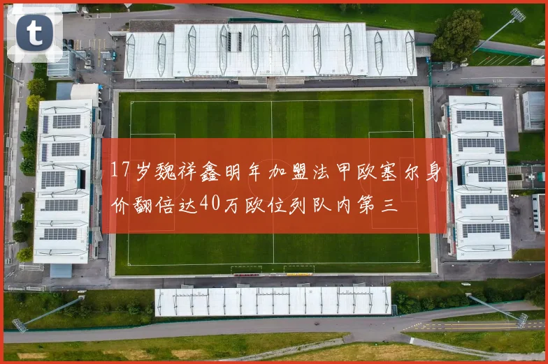 17岁魏祥鑫明年加盟法甲欧塞尔身价翻倍达40万欧位列队内第三
