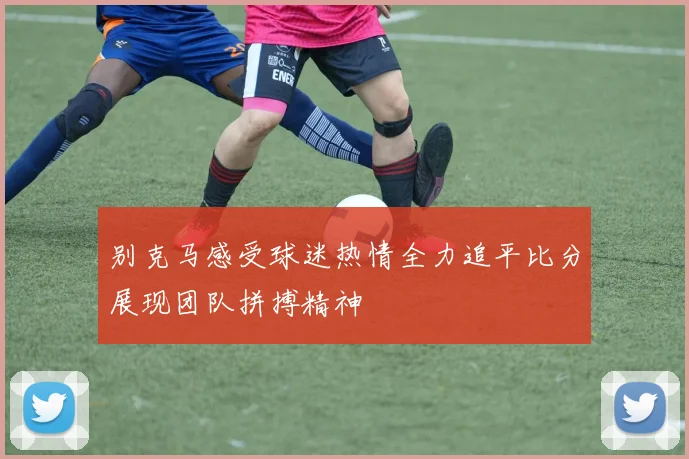 别克马感受球迷热情全力追平比分展现团队拼搏精神