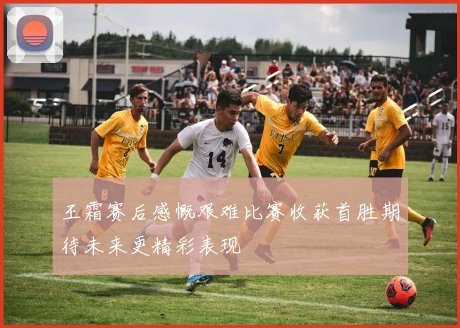 王霜赛后感慨艰难比赛收获首胜期待未来更精彩表现