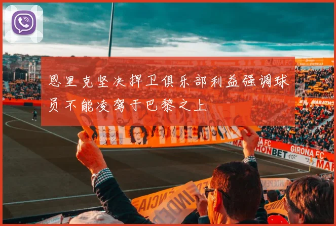 恩里克坚决捍卫俱乐部利益强调球员不能凌驾于巴黎之上