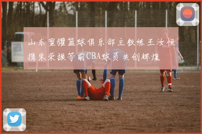 山东蜜獾篮球俱乐部主教练王汝恒携朱荣振等前CBA球员共创辉煌