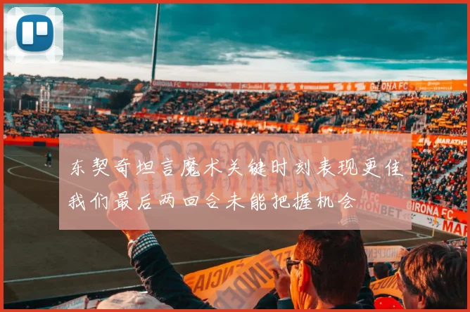 东契奇坦言魔术关键时刻表现更佳我们最后两回合未能把握机会