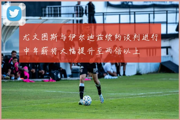 尤文图斯与伊尔迪兹续约谈判进行中年薪将大幅提升至两倍以上