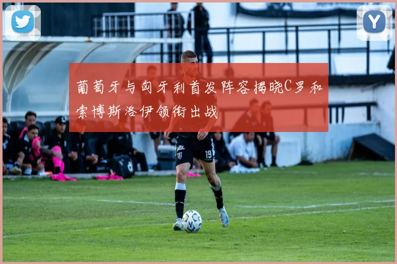 葡萄牙与匈牙利首发阵容揭晓C罗和索博斯洛伊领衔出战