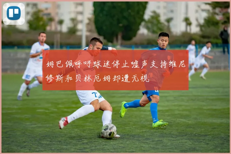 姆巴佩呼吁球迷停止嘘声支持维尼修斯和贝林厄姆却遭无视