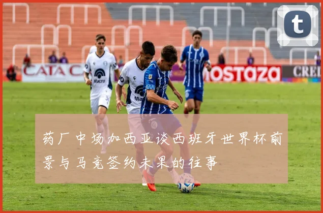 药厂中场加西亚谈西班牙世界杯前景与马竞签约未果的往事