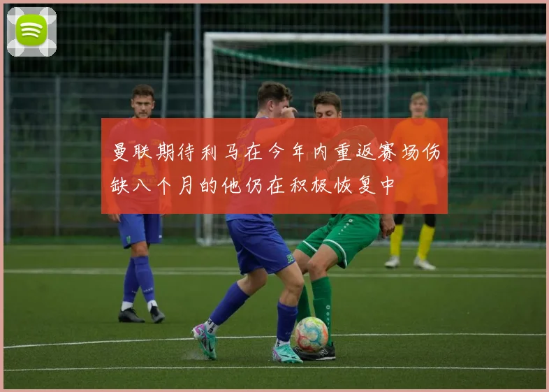 曼联期待利马在今年内重返赛场伤缺八个月的他仍在积极恢复中