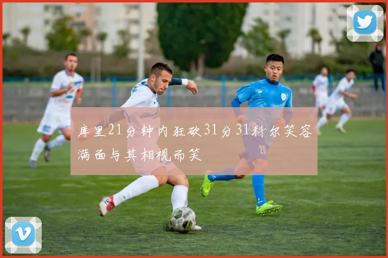 库里21分钟内狂砍31分31科尔笑容满面与其相视而笑