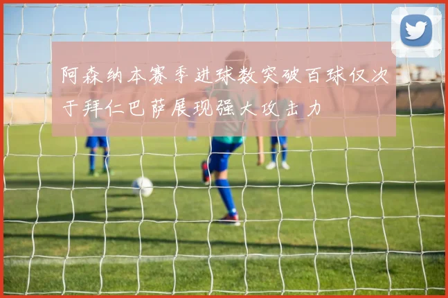 阿森纳本赛季进球数突破百球仅次于拜仁巴萨展现强大攻击力