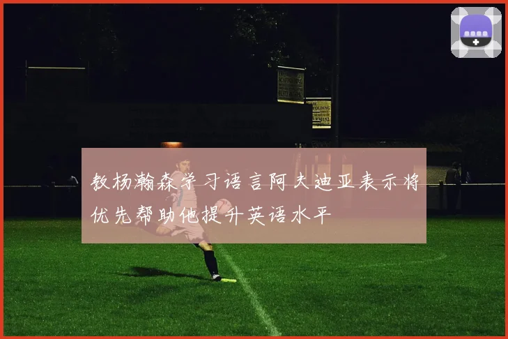 教杨瀚森学习语言阿夫迪亚表示将优先帮助他提升英语水平