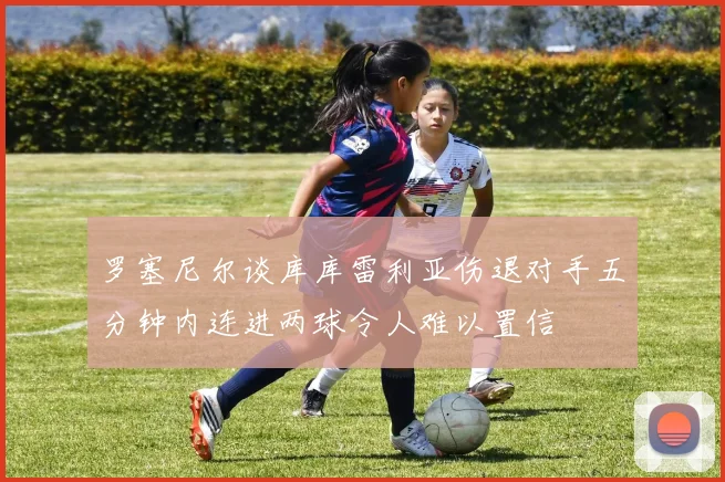 罗塞尼尔谈库库雷利亚伤退对手五分钟内连进两球令人难以置信