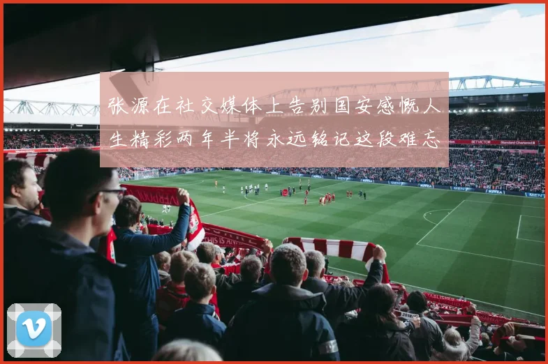 张源在社交媒体上告别国安感慨人生精彩两年半将永远铭记这段难忘故事