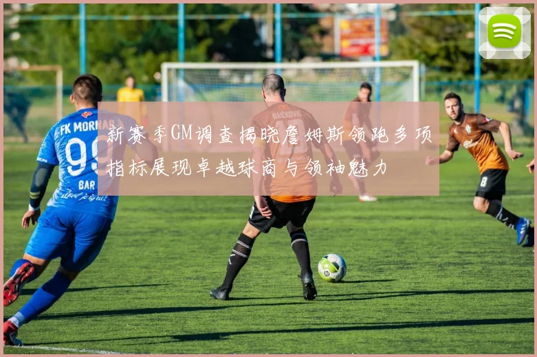 新赛季GM调查揭晓詹姆斯领跑多项指标展现卓越球商与领袖魅力