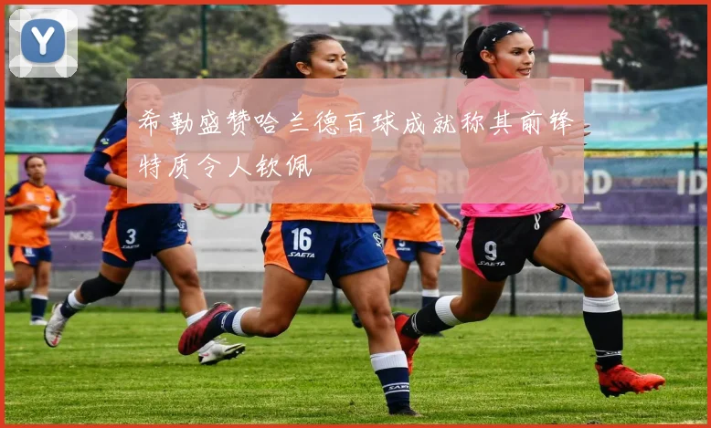 希勒盛赞哈兰德百球成就称其前锋特质令人钦佩