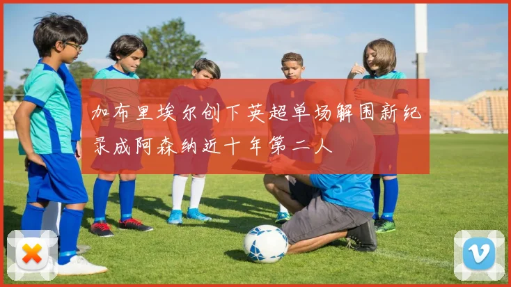 加布里埃尔创下英超单场解围新纪录成阿森纳近十年第二人