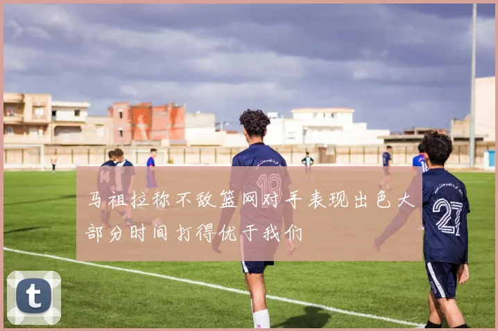 马祖拉称不敌篮网对手表现出色大部分时间打得优于我们