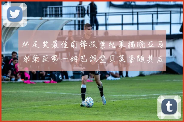环足奖最佳前锋投票结果揭晓亚马尔荣获第一姆巴佩登贝莱紧随其后